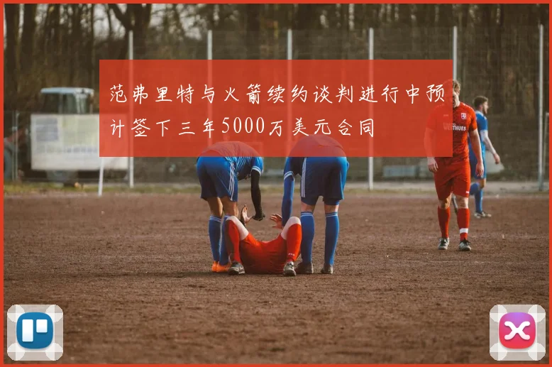 范弗里特与火箭续约谈判进行中预计签下三年5000万美元合同