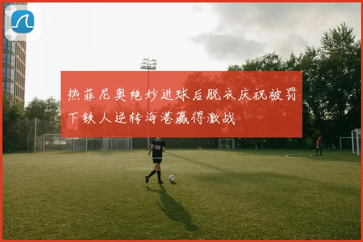 热菲尼奥绝妙进球后脱衣庆祝被罚下铁人逆转海港赢得激战